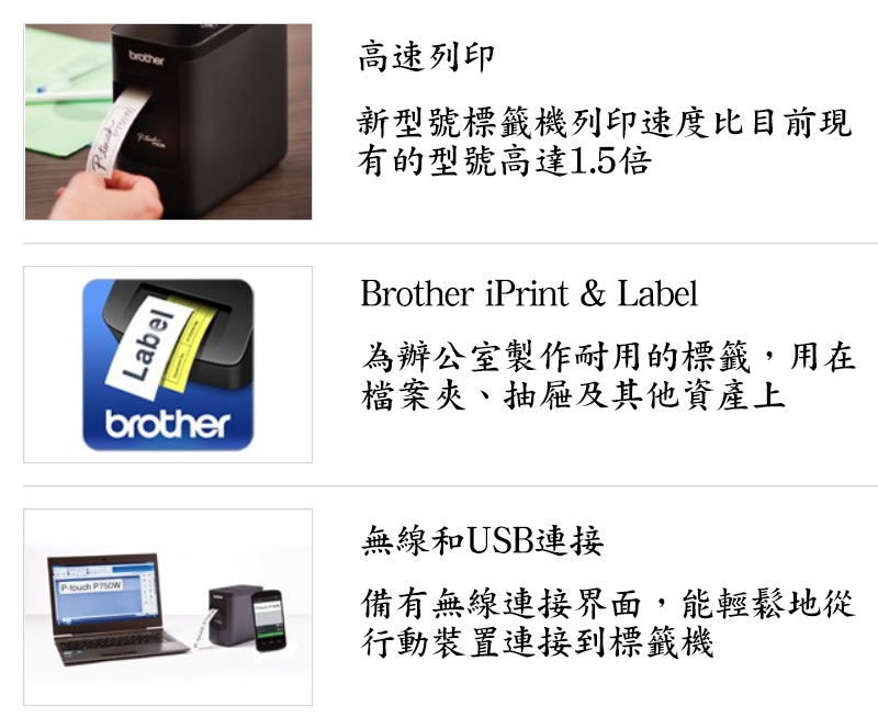 Label高速列印新型號標籤機列印速度比目前現有的型號高達1.5倍brotherBrother iPrint & Label為辦公室製作耐用的標籤,用在檔案夾、抽屜及其他資產上P 無線和USB連接備有無線連接界面,能輕鬆地從行動裝置連接到標籤機