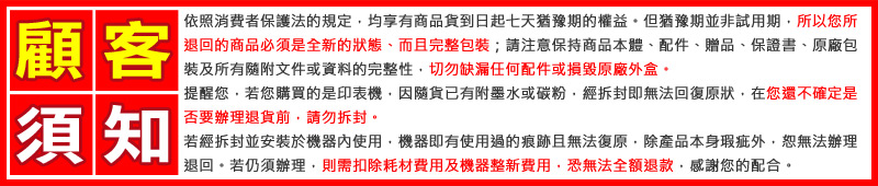 顧客依照消費者保護法的規定均享有商品貨到日起七天猶豫期的權益。但猶豫期並非試用期所以您所退回的商品必須是全新的狀態、而且完整包裝;請保持商品本體、配件、贈品、保證書、原廠包裝及所有隨附文件或資料的完整性切勿缺漏任何配件或損毀原廠外盒。須知提醒您,若您購買的是印表機,因隨貨已有附墨水或碳粉,經拆封即無法回復原狀,在您還不確定是否要辦理退貨前,請勿拆封。若經拆封並安裝於機器內使用,機器即有使用過的痕跡且無法復原,除產品本身瑕疵外,恕無法辦理退回若仍須辦理,則需扣除耗材費用及機器整新費用,恐無法全額退款,感謝您的配合。