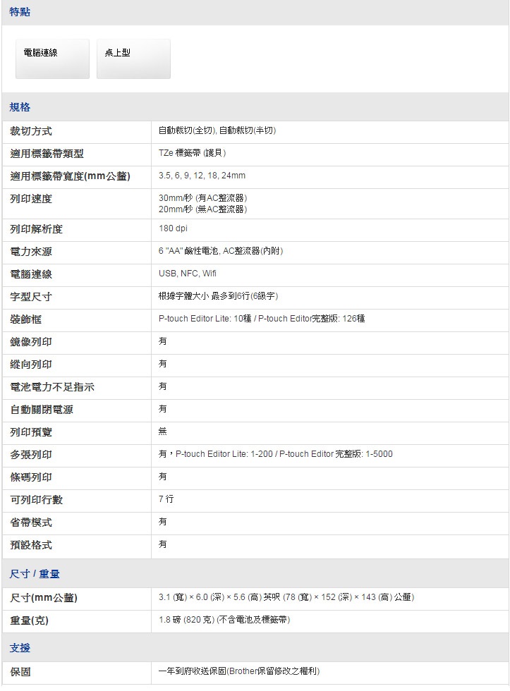 特點電腦連線桌上型規格裁切方式適用類型自動裁切(全切 自動裁切(半切)適用帶寬度(mm)列印速度列印解析度電力來源電腦連線字型尺寸裝飾框鏡像列印TZe 標籤帶(護貝)3.5 6 9, 12, 18, 24mm30mm/秒 (AC整流器)20mm/秒 (無AC整流器)180 dpi6 AA 鹼性電池,AC整流器(內附)USB, NFC, Wifi根據字體大小 最多到6行(6字)P-touch Editor Lite: 10 / P-touch Editor完整版:126種無,P-touch Editor Lite: 1-200/ P-touch Editor完整版:1-5000縱向列印電池電力不足指示自動關閉電源列印預覽多張列印條碼列印可列印行數7行省帶模式預設格式尺寸/重量尺寸(mm公釐)重量(克)支援保固3.1 (寬) 6.0 (深)5.6 (高)英呎(78(寬)×152 (深)× 143 (高)公釐)1.8 磅 (820 克) (不含電池及標籤帶)一年到府收送保固(Brother保留修改之權利)