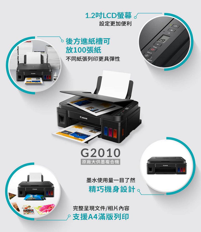 1.2吋LCD螢幕設定更加便利 後方進紙槽可放100張紙不同紙張列印更具彈性G2010原廠大供墨複合機墨水使用量一目了然精巧機身設計完整呈現文件/相片內容支援A4滿版列印