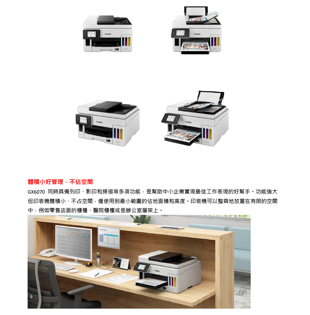 體積小好管理,不佔空間GX6070 同時具備列印、影印和掃描等多項功能,是幫助中小企業實現最佳工作表現的好幫手。功能強大但印表機體積小、不占空間,僅使用到最小範圍的佔地面積和高度。印表機可以整齊地放置在有限的空間中,例如零售店面的櫃檯、醫院櫃檯或是辦公室層架上。
