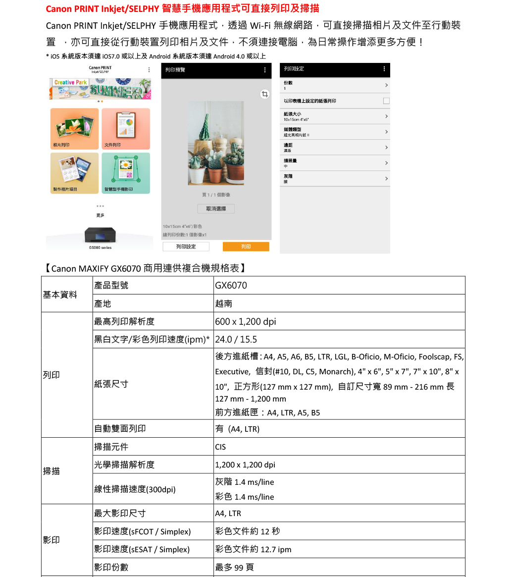 Canon PRINT  智慧手機應用程式可直接及掃描Canon PRINT Inkjet/SELPHY 手機應用程式透過 Wi-Fi 無線網路可直接掃描相片及文件至行動置 亦可直接從行動裝置列印相片及文件不須連接電腦,為日常操作增添更多方便* iOS 系統版本須達 或以上及Android 系統版本須達 Android 4.0 或以上Creative ParkCanon PRINTInkjet/SELPHY相片列印文件列印製作相片智慧型手機更多 列印預覽列印設定份數1以印表機上設定的紙張列印紙張大小105cm 46°媒體類型光亮!邊距滿版1/1個影像灰階取消選擇1015cm 4x6/彩色列印份數:1個影像x1列印設定列印【Canon MAXIFY GX6070 商用連供複合機規格表】產品型號基本資料產地最高列印解析度GX6070越南 600 x 1,200 dpi文字/彩色列印(ipm)* 24.0/15.5列印 紙張自動列印掃描元件光學掃描解析度掃描掃描速度(300dpi)最大影印尺寸影印速度(SFCOT / Simplex)影印影印速度(ESAT/ Simplex)影印份數後方進紙槽:A4, A5, A6, B5, LTR, LGL, B-Oficio, M-Oficio, Foolscap, , Executive,信封(#10, DL, C5, Monarch), 4x6, 5x7, 7 x 10, 8 x 10,正方形(127mm x 127 mm),自訂尺寸寬 89mm - 216 mm 長 127mm-1,200 mm 前方進紙匣:A4, LTR, A5, B5有(A4, LTR)CIS 1,200 x 1,200 dpi灰階 1.4 ms/line彩色 1.4 ms/line A4, LTR彩色文件約12 秒彩色文件約12.7 ipm最多  頁