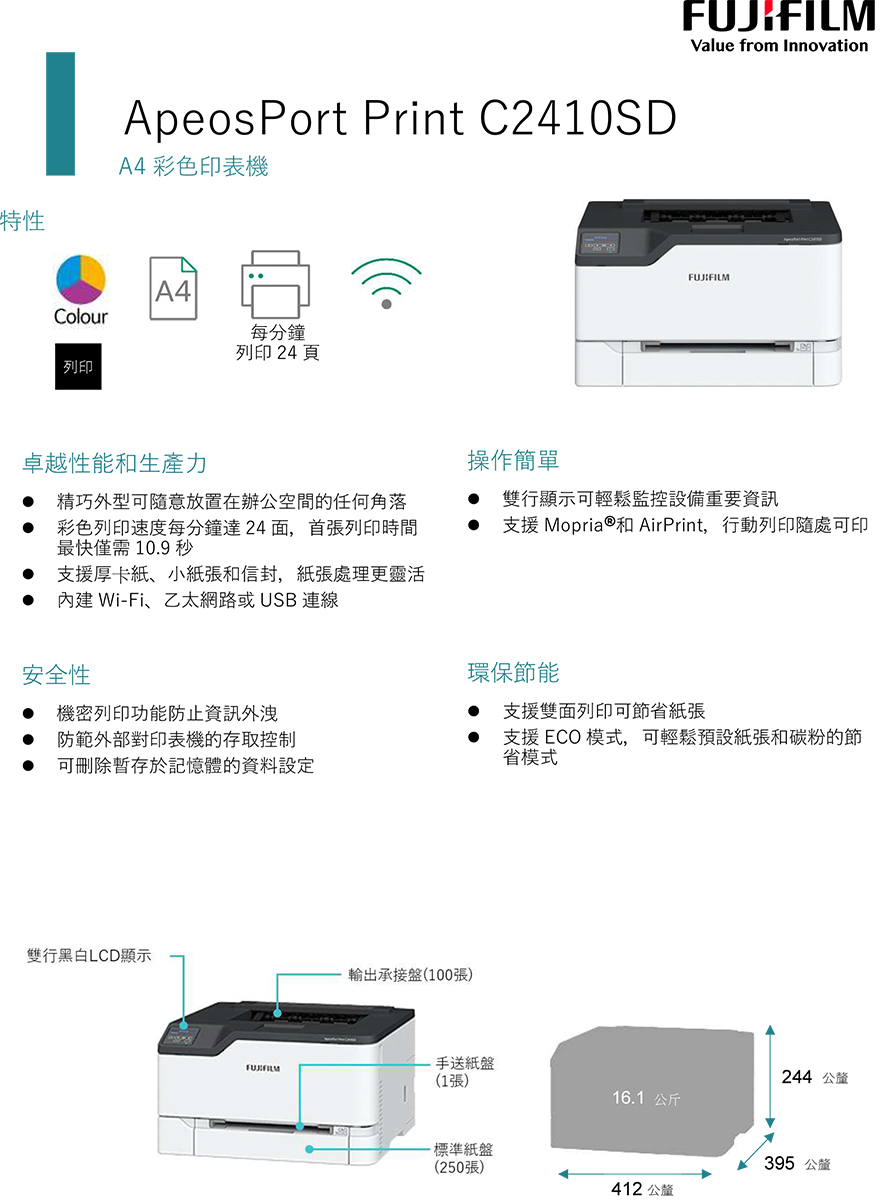 特性ApeosPort Print C2410SDA4 彩色印表機A4Colour每分鐘列印 24 頁列印Value from Innovation卓越性能和生產力 精巧外型可隨意放置在辦公空間的任何角落 彩色列印速度每分鐘達24面,首張列印時間最快僅需10.9秒支援厚卡紙、小紙張和信封,紙張處理更靈活內建 Wi-Fi、乙太網路或USB 連線安全性 機密列印功能防止資訊外洩防範外部對印表機的存取控制操作簡單 雙行顯示可輕鬆監控設備重要資訊支援 Mopria®和 AirPrint,行動列印隨處可印環保節能支援雙面列印可節省紙張可刪除於記憶體的資料設定支援 ECO 模式,可輕鬆預設紙張和碳粉的節省模式雙行黑白LCD顯示輸出承接盤(100張)手送紙盤FUJIFILM244 公釐(1張)16.1公斤-標準紙盤395 公釐(250張)412 公釐