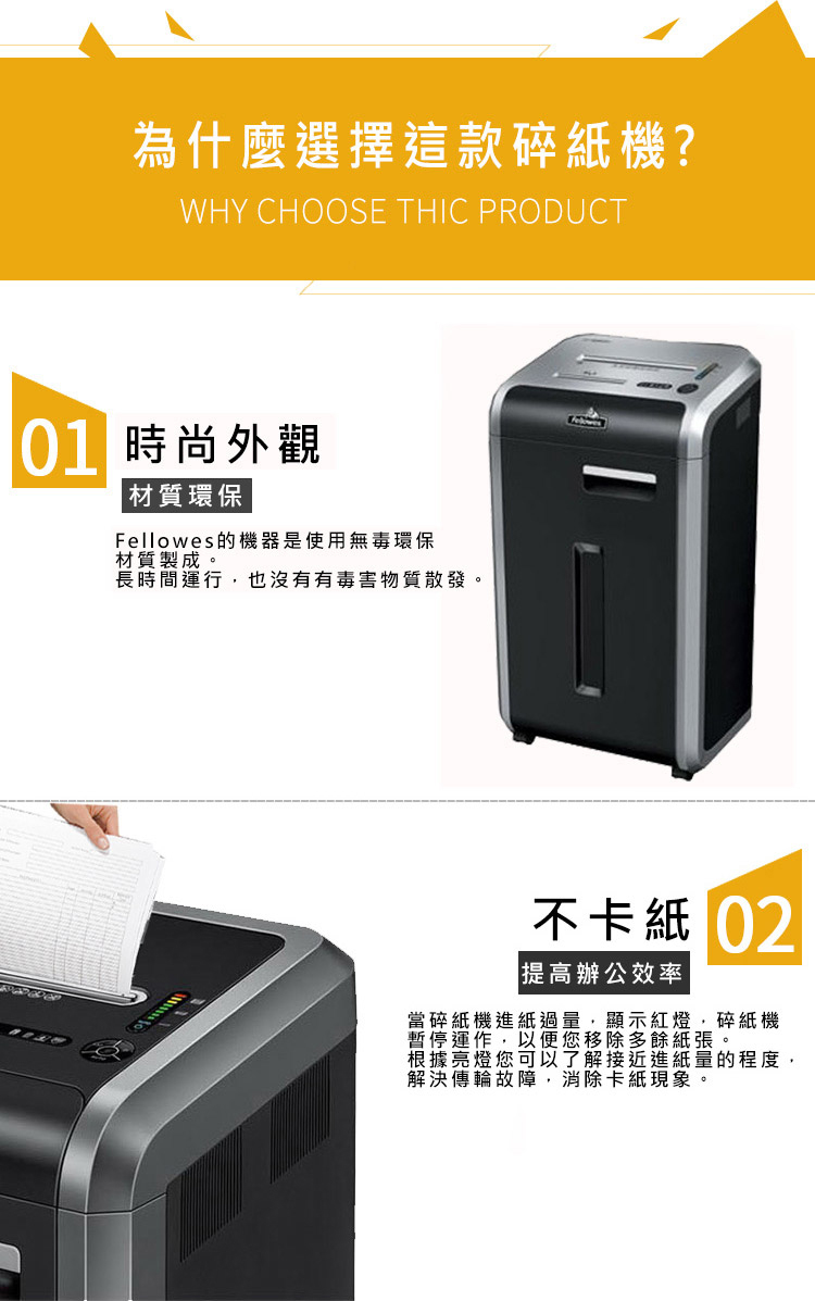 為什麼選擇這款?WHY CHOOSE THIC PRODUCT 時尚外觀材質環保Fellowes的機器是使用無毒環保材質製成。長時間行,也沒有有毒害物質散發。不卡紙提高辦公效率碎紙機進紙過量,顯示紅,碎紙機碎當紙運機燈以便您移除多餘紙張。可以了解接近進紙量的程度,故障,消除卡紙現象。