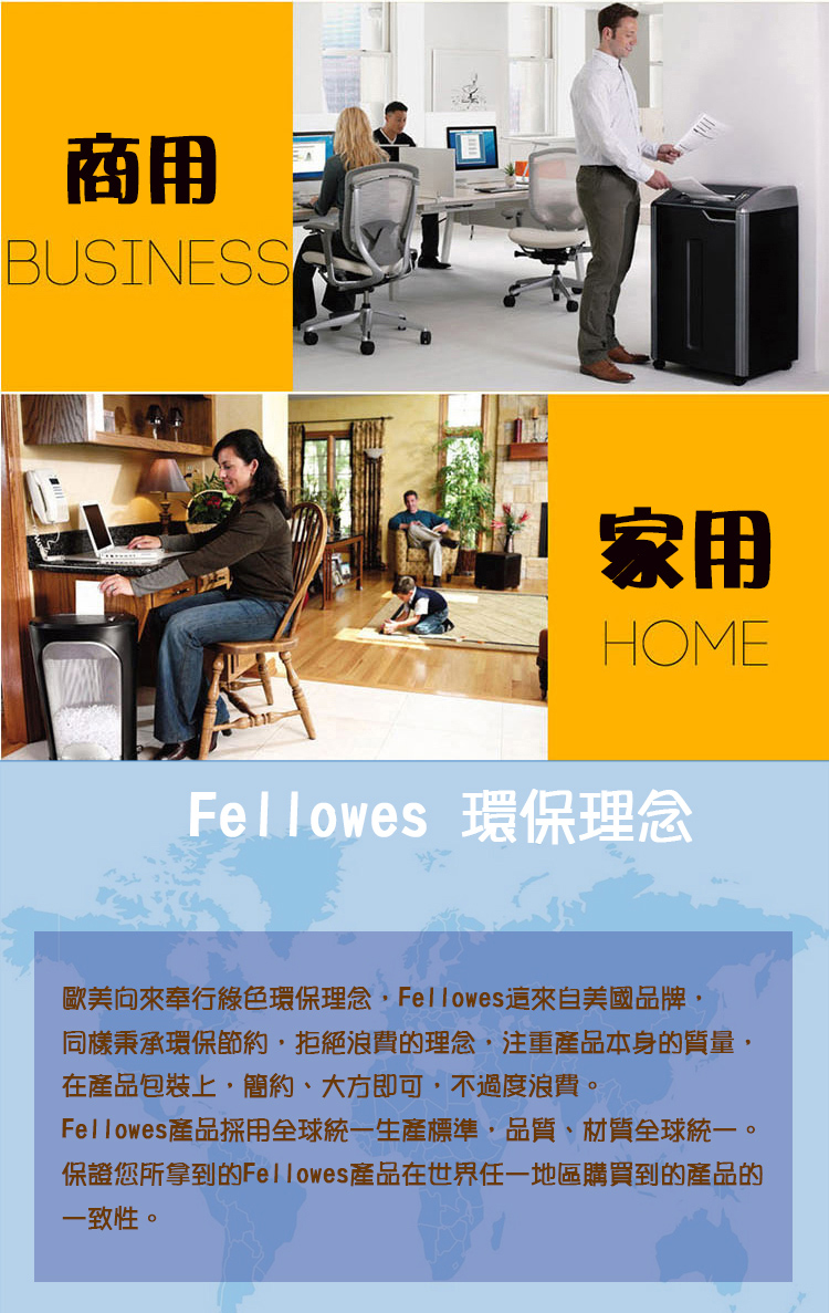 商用BUSINESS家用HOMEFellowes 環保理念歐美向來奉行綠色環保理念Fellowes來自美國品牌同樣秉承環保拒絕浪費的理念,注重產品本身的質量,在產品包裝上,簡約、大方即可,不過度浪費。Fellowes 產品採用全球統一生產標準,品質、材質全球統一。保證您所拿到的Fellowes產品在世界任一地區購買到的產品的一致性。