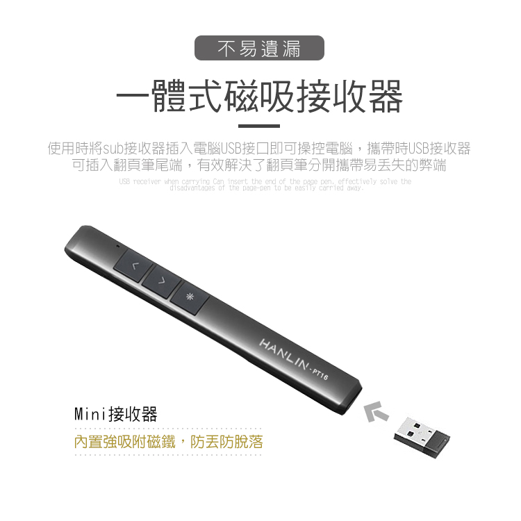 不易遺漏一體式磁吸接收器使用時將sub接收器插入電腦USB接口即可操控電腦,攜帶時USB接收器可插入翻頁筆尾端,有效解決了翻頁筆分開攜帶易丢失的弊端USB receiver when carrying  insert the end of the page pen effectively solve thedisadvantages of the page-pen to be easily carried awayAHANLIN-PT16Mini接收器內置強吸附磁鐵,防防脫落