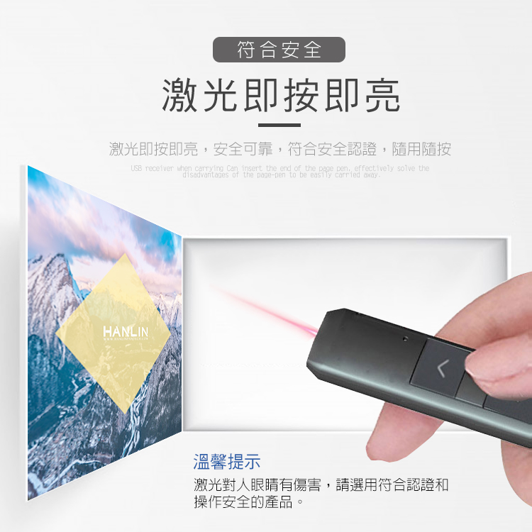 符合安全激光即按即亮激光即按即亮,安全可靠,符合安全認證,隨用隨按USB receiver when carrying Can insert the end of the page pen effectively solve thedisadvantages of the page-pen to be easily carried awayHANLIN溫馨提示激光對人眼睛有傷害,請選用符合認證和操作安全的產品。