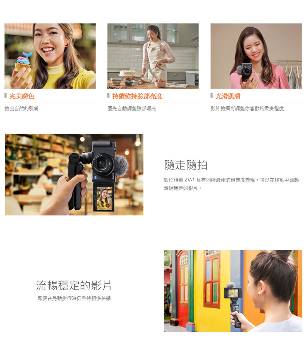 完美膚色持續維持臉部亮度 光滑肌膚拍出自然的肌膚優先自動調整臉部曝光影片拍攝可調整你喜歡的程度流暢穩定的影片即便在晃動步行時仍手持相機拍攝隨走隨拍數位相機 ZV-1 具有同級最佳的穩定度表現,可以在移動中錄製流暢穩定的影片