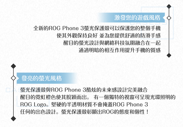 激發您的遊戲風格全新的ROG Phone 3螢光保護殼可以保護您的整個手機使其外觀保持良好 並為您提供舒適的防滑手感醒目的螢光設計與網絡科技氛圍融合在一起通過明暗的相互作用提升手機的質感發亮的螢光風格螢光保護殼與ROG Phone 3酷炫的未來感設計完美融合醒目的霓虹橙色使其脫穎而出。 有一個獨特的視窗可呈現光環照明的ROG Logo。堅硬的半透明材質不會掩蓋ROG Phone 3任何的出色設計。螢光保護殼彰顯出ROG的態度和個性!